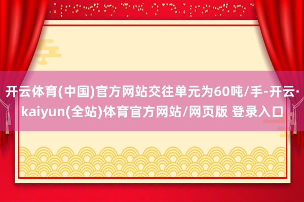 开云体育(中国)官方网站交往单元为60吨/手-开云·kaiyun(全站)体育官方网站/网页版 登录入口