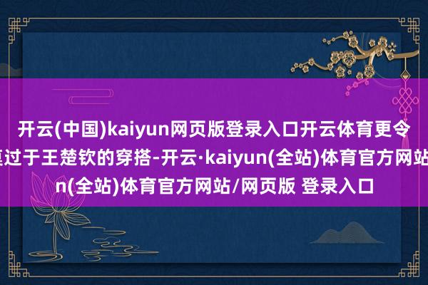 开云(中国)kaiyun网页版登录入口开云体育更令东说念主惊艳的莫过于王楚钦的穿搭-开云·kaiyun(全站)体育官方网站/网页版 登录入口