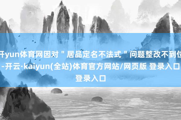 开yun体育网因对＂居品定名不法式＂问题整改不到位-开云·kaiyun(全站)体育官方网站/网页版 登录入口