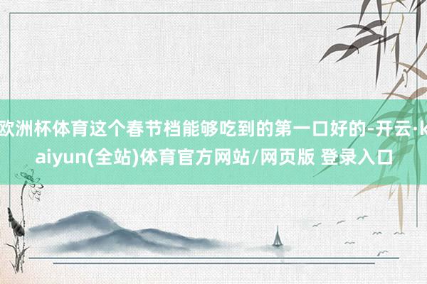 欧洲杯体育这个春节档能够吃到的第一口好的-开云·kaiyun(全站)体育官方网站/网页版 登录入口