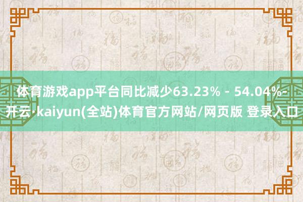 体育游戏app平台同比减少63.23% - 54.04%-开云·kaiyun(全站)体育官方网站/网页版 登录入口