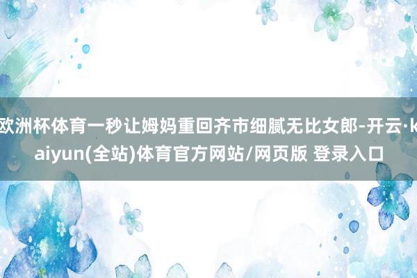 欧洲杯体育一秒让姆妈重回齐市细腻无比女郎-开云·kaiyun(全站)体育官方网站/网页版 登录入口