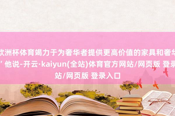 欧洲杯体育竭力于为奢华者提供更高价值的家具和奢华体验”他说-开云·kaiyun(全站)体育官方网站/网页版 登录入口