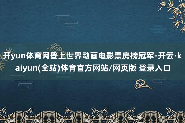 开yun体育网登上世界动画电影票房榜冠军-开云·kaiyun(全站)体育官方网站/网页版 登录入口