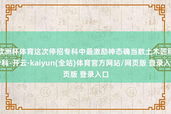 欧洲杯体育这次停招专科中最激励神态确当数土木匠程专科-开云·kaiyun(全站)体育官方网站/网页版 登录入口