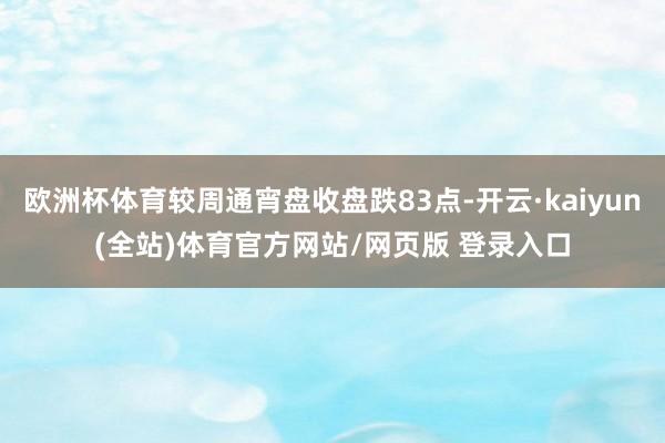 欧洲杯体育较周通宵盘收盘跌83点-开云·kaiyun(全站)体育官方网站/网页版 登录入口