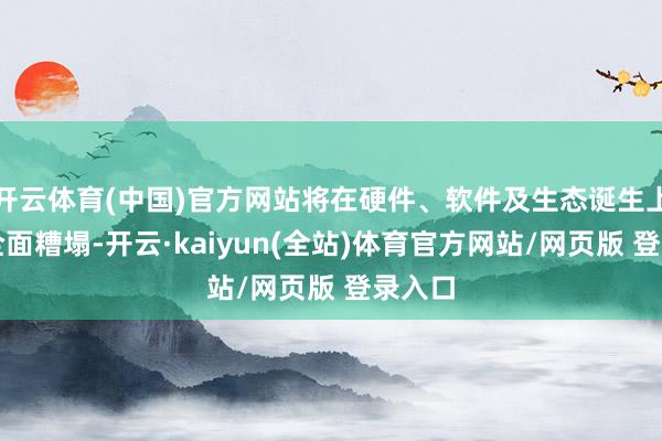 开云体育(中国)官方网站将在硬件、软件及生态诞生上齐备全面糟塌-开云·kaiyun(全站)体育官方网站/网页版 登录入口