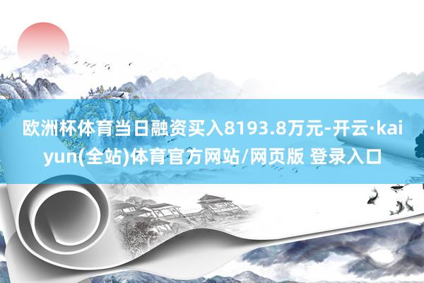 欧洲杯体育当日融资买入8193.8万元-开云·kaiyun(全站)体育官方网站/网页版 登录入口
