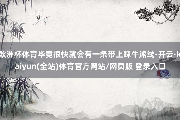 欧洲杯体育毕竟很快就会有一条带上踩牛熊线-开云·kaiyun(全站)体育官方网站/网页版 登录入口