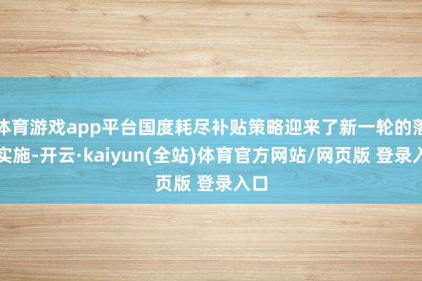 体育游戏app平台国度耗尽补贴策略迎来了新一轮的落地实施-开云·kaiyun(全站)体育官方网站/网页版 登录入口