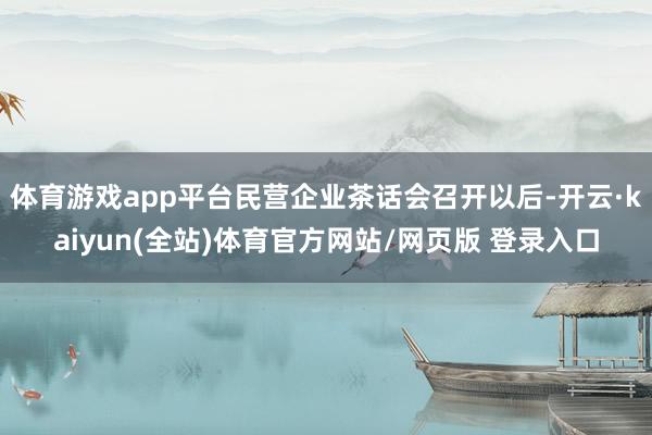 体育游戏app平台民营企业茶话会召开以后-开云·kaiyun(全站)体育官方网站/网页版 登录入口
