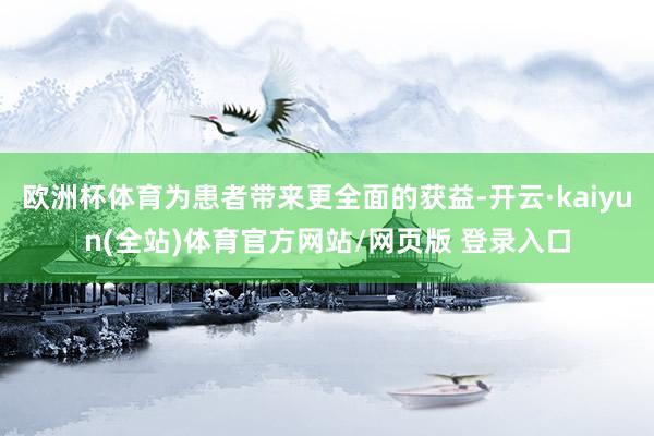 欧洲杯体育为患者带来更全面的获益-开云·kaiyun(全站)体育官方网站/网页版 登录入口
