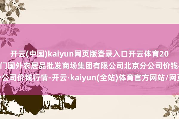 开云(中国)kaiyun网页版登录入口开云体育2025年3月7日北京顺鑫石门国外农居品批发商场集团有限公司北京分公司价钱行情-开云·kaiyun(全站)体育官方网站/网页版 登录入口