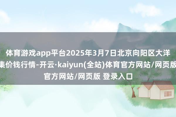 体育游戏app平台2025年3月7日北京向阳区大洋路轮廓市集价钱行情-开云·kaiyun(全站)体育官方网站/网页版 登录入口
