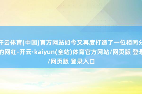 开云体育(中国)官方网站如今又再度打造了一位相同分量级的网红-开云·kaiyun(全站)体育官方网站/网页版 登录入口