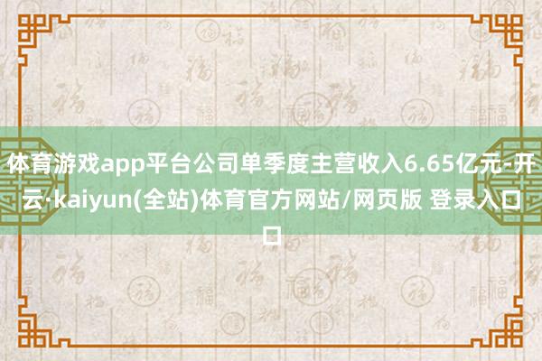 体育游戏app平台公司单季度主营收入6.65亿元-开云·kaiyun(全站)体育官方网站/网页版 登录入口