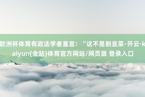 欧洲杯体育有政法学者直言：“这不是割韭菜-开云·kaiyun(全站)体育官方网站/网页版 登录入口