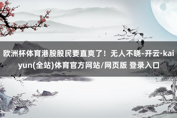 欧洲杯体育港股股民要直爽了！无人不晓-开云·kaiyun(全站)体育官方网站/网页版 登录入口