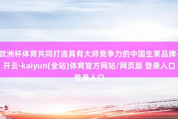 欧洲杯体育共同打造具有大师竞争力的中国生果品牌-开云·kaiyun(全站)体育官方网站/网页版 登录入口