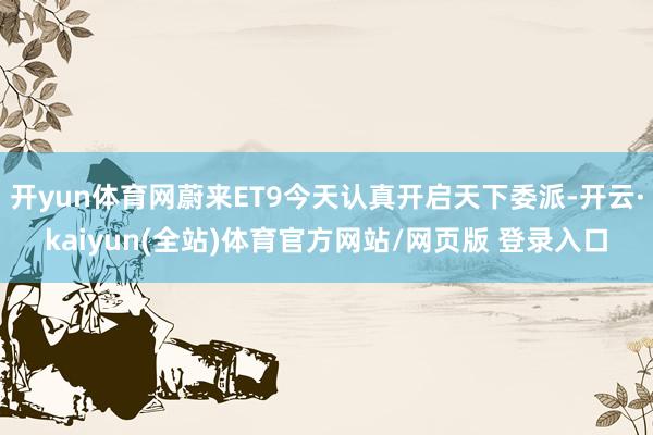 开yun体育网蔚来ET9今天认真开启天下委派-开云·kaiyun(全站)体育官方网站/网页版 登录入口