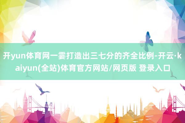 开yun体育网一霎打造出三七分的齐全比例-开云·kaiyun(全站)体育官方网站/网页版 登录入口