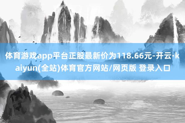 体育游戏app平台正股最新价为118.66元-开云·kaiyun(全站)体育官方网站/网页版 登录入口