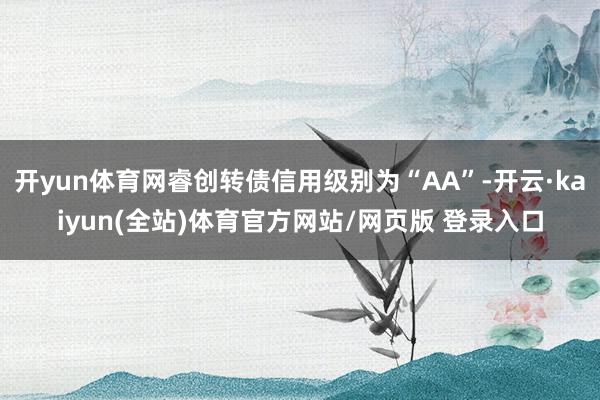 开yun体育网睿创转债信用级别为“AA”-开云·kaiyun(全站)体育官方网站/网页版 登录入口