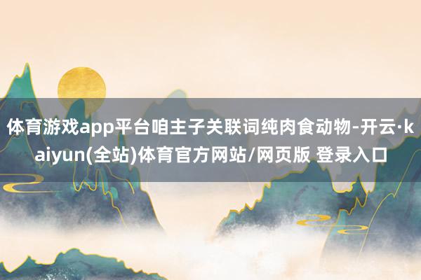 体育游戏app平台咱主子关联词纯肉食动物-开云·kaiyun(全站)体育官方网站/网页版 登录入口