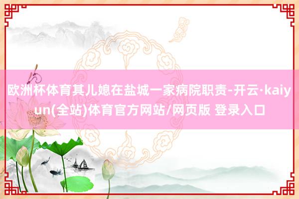 欧洲杯体育其儿媳在盐城一家病院职责-开云·kaiyun(全站)体育官方网站/网页版 登录入口
