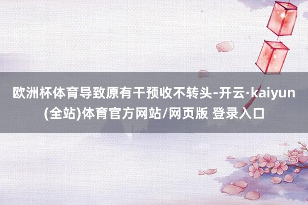 欧洲杯体育导致原有干预收不转头-开云·kaiyun(全站)体育官方网站/网页版 登录入口