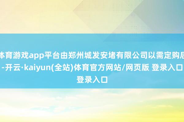 体育游戏app平台由郑州城发安堵有限公司以需定购后-开云·kaiyun(全站)体育官方网站/网页版 登录入口