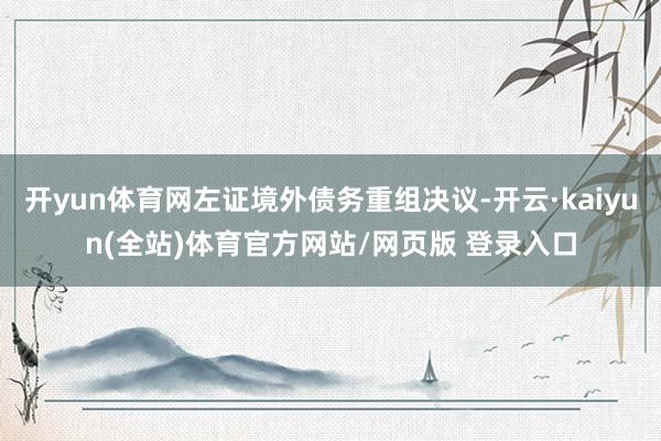 开yun体育网左证境外债务重组决议-开云·kaiyun(全站)体育官方网站/网页版 登录入口