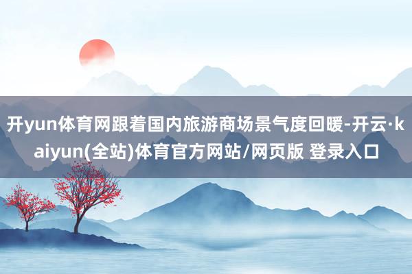 开yun体育网跟着国内旅游商场景气度回暖-开云·kaiyun(全站)体育官方网站/网页版 登录入口