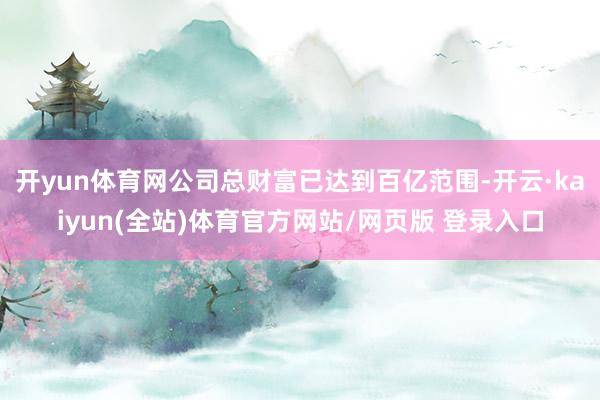 开yun体育网公司总财富已达到百亿范围-开云·kaiyun(全站)体育官方网站/网页版 登录入口