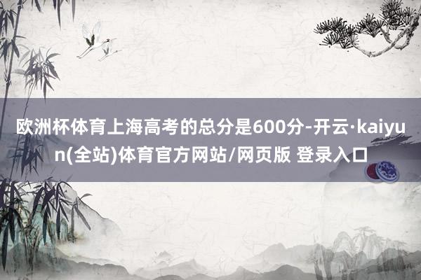 欧洲杯体育上海高考的总分是600分-开云·kaiyun(全站)体育官方网站/网页版 登录入口