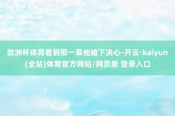 欧洲杯体育看到那一幕他暗下决心-开云·kaiyun(全站)体育官方网站/网页版 登录入口