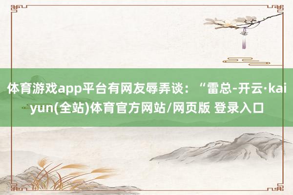 体育游戏app平台有网友辱弄谈：“雷总-开云·kaiyun(全站)体育官方网站/网页版 登录入口