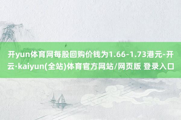 开yun体育网每股回购价钱为1.66-1.73港元-开云·kaiyun(全站)体育官方网站/网页版 登录入口