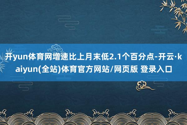 开yun体育网增速比上月末低2.1个百分点-开云·kaiyun(全站)体育官方网站/网页版 登录入口