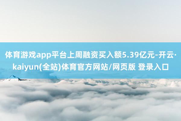体育游戏app平台上周融资买入额5.39亿元-开云·kaiyun(全站)体育官方网站/网页版 登录入口