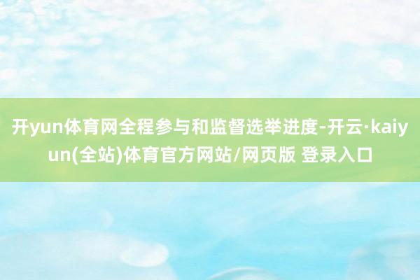 开yun体育网全程参与和监督选举进度-开云·kaiyun(全站)体育官方网站/网页版 登录入口