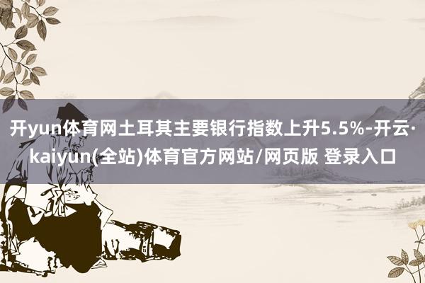 开yun体育网土耳其主要银行指数上升5.5%-开云·kaiyun(全站)体育官方网站/网页版 登录入口