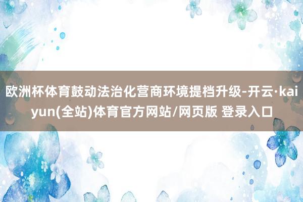 欧洲杯体育鼓动法治化营商环境提档升级-开云·kaiyun(全站)体育官方网站/网页版 登录入口