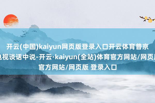开云(中国)kaiyun网页版登录入口开云体育　　普京21日晚在电视谈话中说-开云·kaiyun(全站)体育官方网站/网页版 登录入口