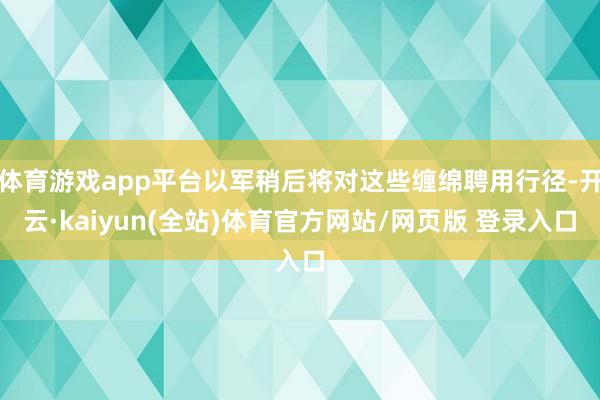 体育游戏app平台以军稍后将对这些缠绵聘用行径-开云·kaiyun(全站)体育官方网站/网页版 登录入口