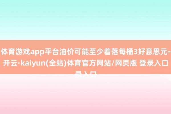 体育游戏app平台油价可能至少着落每桶3好意思元-开云·kaiyun(全站)体育官方网站/网页版 登录入口