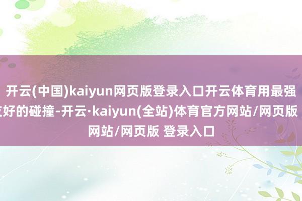 开云(中国)kaiyun网页版登录入口开云体育用最强的居品友好的碰撞-开云·kaiyun(全站)体育官方网站/网页版 登录入口