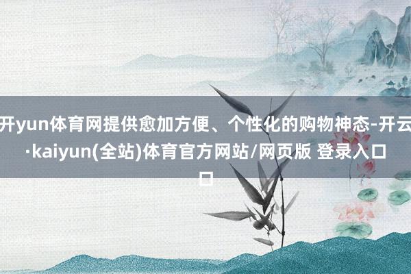 开yun体育网提供愈加方便、个性化的购物神态-开云·kaiyun(全站)体育官方网站/网页版 登录入口
