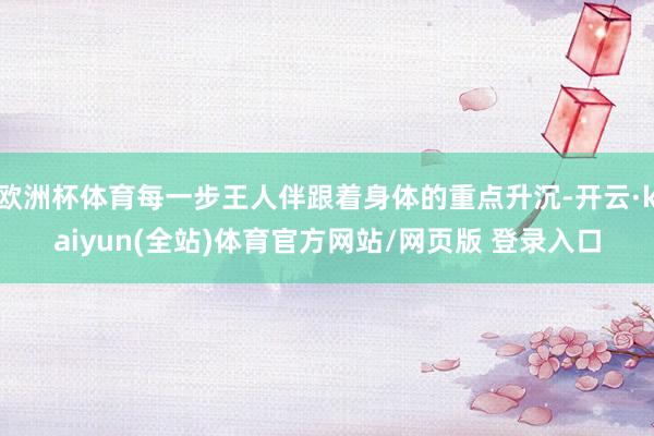 欧洲杯体育每一步王人伴跟着身体的重点升沉-开云·kaiyun(全站)体育官方网站/网页版 登录入口