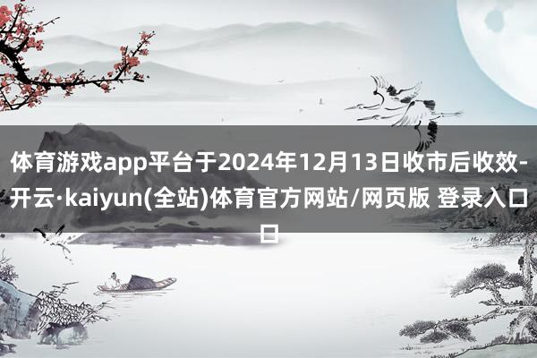 体育游戏app平台于2024年12月13日收市后收效-开云·kaiyun(全站)体育官方网站/网页版 登录入口